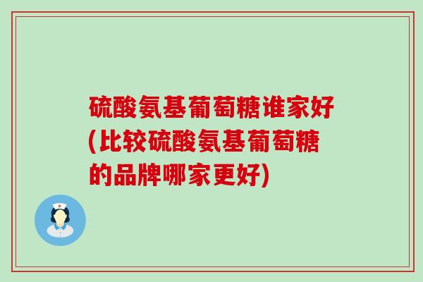 硫酸氨基葡萄糖谁家好(比较硫酸氨基葡萄糖的品牌哪家更好)
