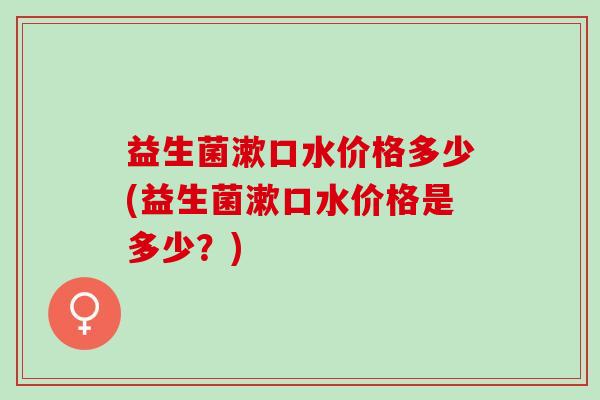 益生菌漱口水价格多少(益生菌漱口水价格是多少？)