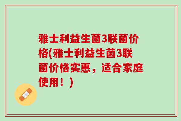 雅士利益生菌3联菌价格(雅士利益生菌3联菌价格实惠，适合家庭使用！)
