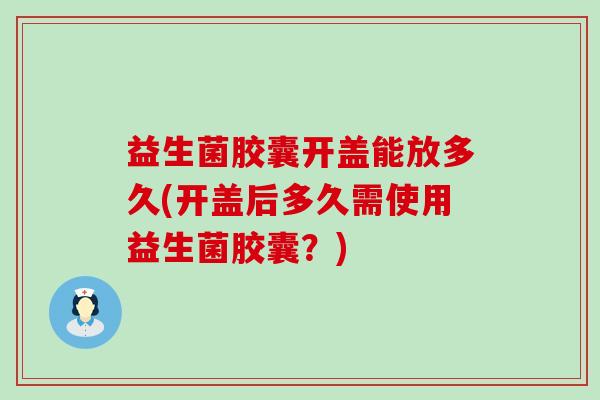 益生菌胶囊开盖能放多久(开盖后多久需使用益生菌胶囊？)
