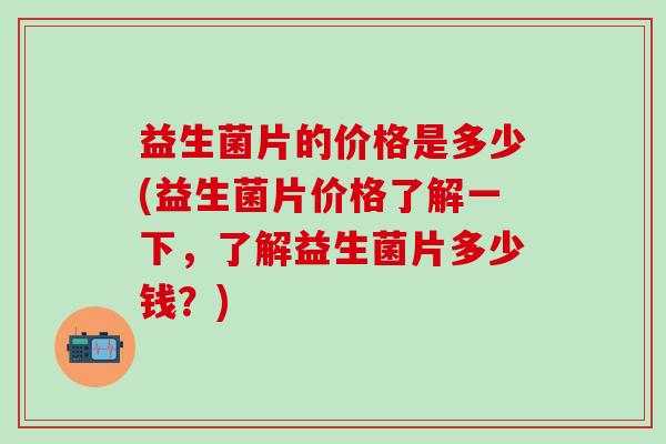 益生菌片的价格是多少(益生菌片价格了解一下，了解益生菌片多少钱？)