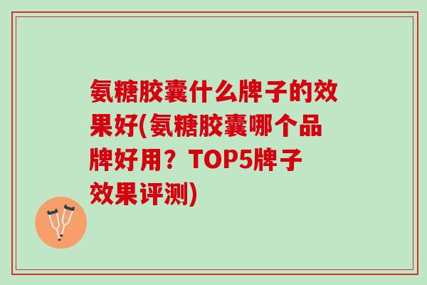 氨糖胶囊什么牌子的效果好(氨糖胶囊哪个品牌好用？TOP5牌子效果评测)
