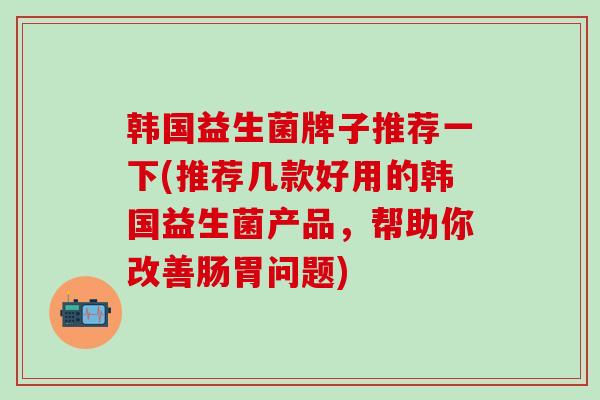 韩国益生菌牌子推荐一下(推荐几款好用的韩国益生菌产品，帮助你改善肠胃问题)