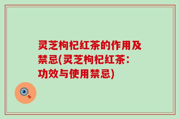 灵芝枸杞红茶的作用及禁忌(灵芝枸杞红茶：功效与使用禁忌)