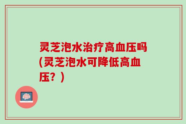 灵芝泡水治疗高血压吗(灵芝泡水可降低高血压？)