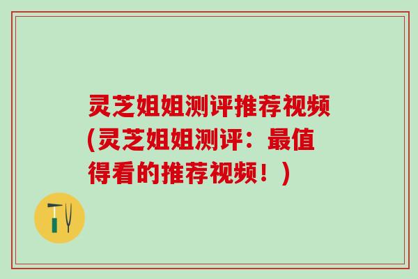 灵芝姐姐测评推荐视频(灵芝姐姐测评：最值得看的推荐视频！)