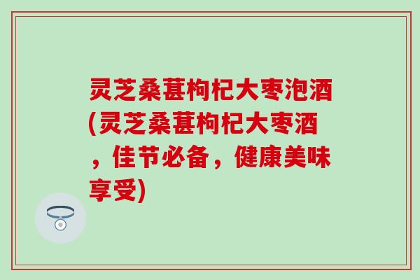 灵芝桑葚枸杞大枣泡酒(灵芝桑葚枸杞大枣酒，佳节必备，健康美味享受)