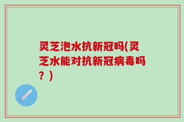 灵芝泡水抗新冠吗(灵芝水能对抗新冠病毒吗？)