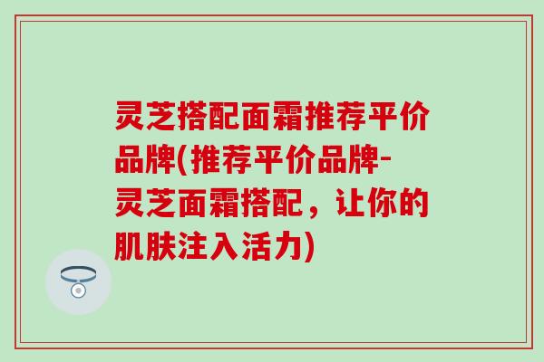 灵芝搭配面霜推荐平价品牌(推荐平价品牌-灵芝面霜搭配，让你的肌肤注入活力)