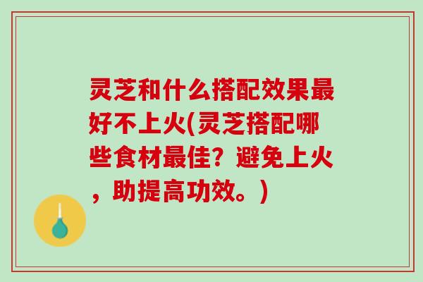 灵芝和什么搭配效果最好不上火(灵芝搭配哪些食材最佳？避免上火，助提高功效。)