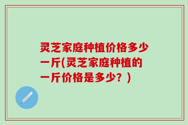 灵芝家庭种植价格多少一斤(灵芝家庭种植的一斤价格是多少？)