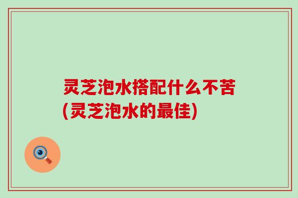灵芝泡水搭配什么不苦(灵芝泡水的最佳)