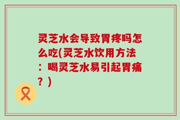 灵芝水会导致胃疼吗怎么吃(灵芝水饮用方法：喝灵芝水易引起胃痛？)