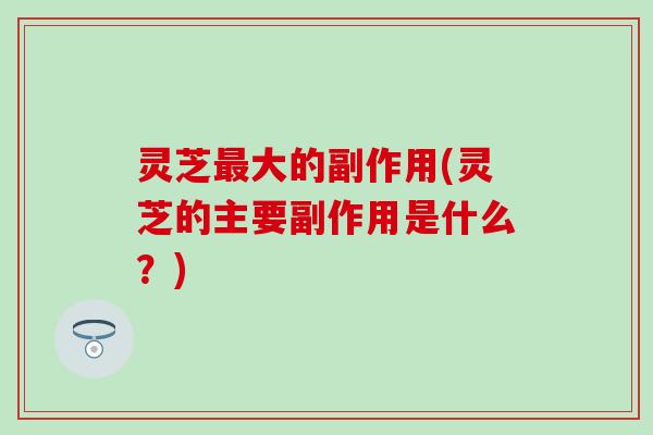 灵芝最大的副作用(灵芝的主要副作用是什么？)