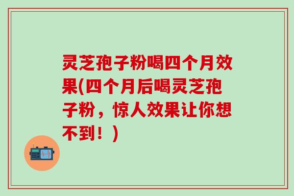 灵芝孢子粉喝四个月效果(四个月后喝灵芝孢子粉，惊人效果让你想不到！)