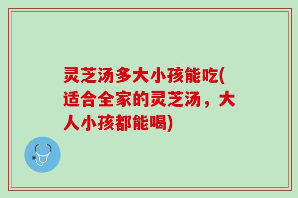 灵芝汤多大小孩能吃(适合全家的灵芝汤，大人小孩都能喝)