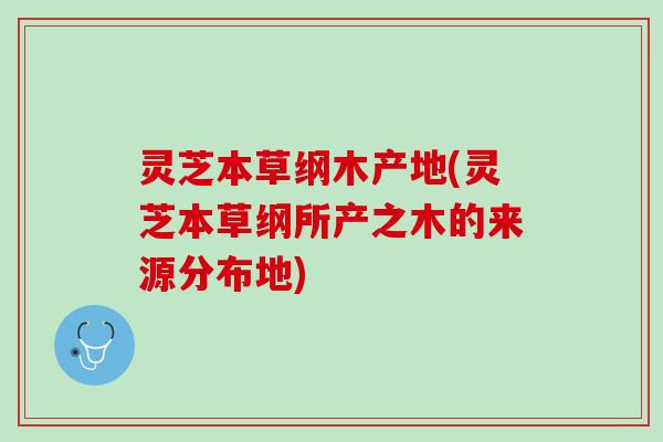 灵芝本草纲木产地(灵芝本草纲所产之木的来源分布地)