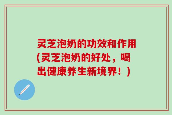 灵芝泡奶的功效和作用(灵芝泡奶的好处,喝出健康养生新境界!) 灵芝泡奶的功效和作用(灵芝泡奶的好处,喝出健康养生新境界!)