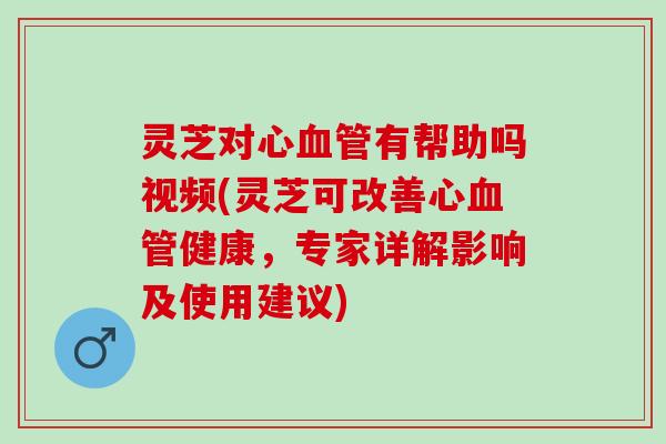 灵芝对心有帮助吗视频(灵芝可改善心健康,专家详解影响及使用建议) 灵芝对心有帮助吗视频(灵芝可改善心健康,专家详解影响及使用建议)