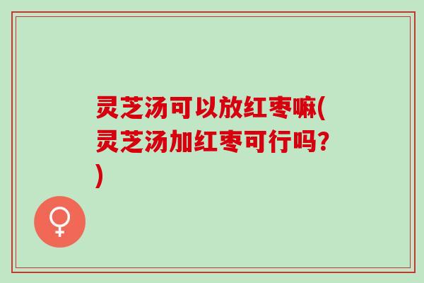 灵芝汤可以放红枣嘛(灵芝汤加红枣可行吗？)
