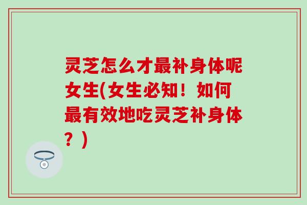 灵芝怎么才最补身体呢女生(女生必知！如何最有效地吃灵芝补身体？)