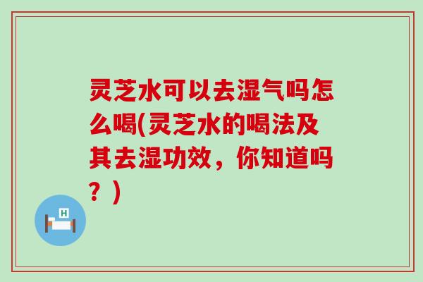 灵芝水可以去湿气吗怎么喝(灵芝水的喝法及其去湿功效，你知道吗？)