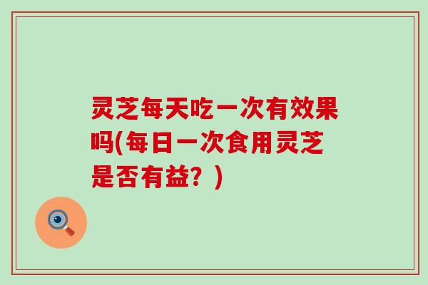 灵芝每天吃一次有效果吗(每日一次食用灵芝是否有益？)