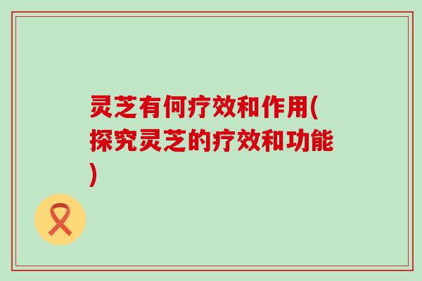 灵芝有何疗效和作用(探究灵芝的疗效和功能)