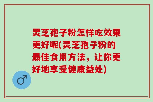灵芝孢子粉怎样吃效果更好呢(灵芝孢子粉的最佳食用方法，让你更好地享受健康益处)