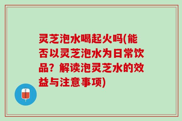 灵芝泡水喝起火吗(能否以灵芝泡水为日常饮品？解读泡灵芝水的效益与注意事项)
