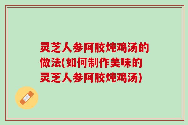 灵芝人参阿胶炖鸡汤的做法(如何制作美味的灵芝人参阿胶炖鸡汤)