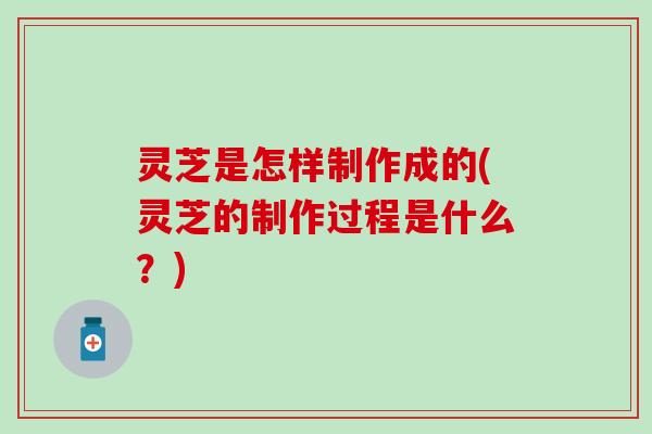 灵芝是怎样制作成的(灵芝的制作过程是什么？)
