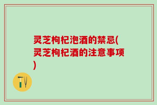灵芝枸杞泡酒的禁忌(灵芝枸杞酒的注意事项)