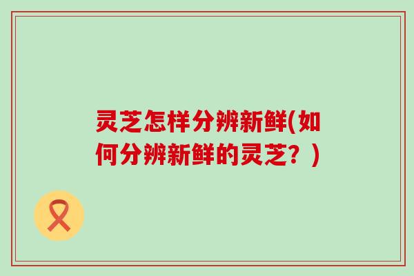 灵芝怎样分辨新鲜(如何分辨新鲜的灵芝？)