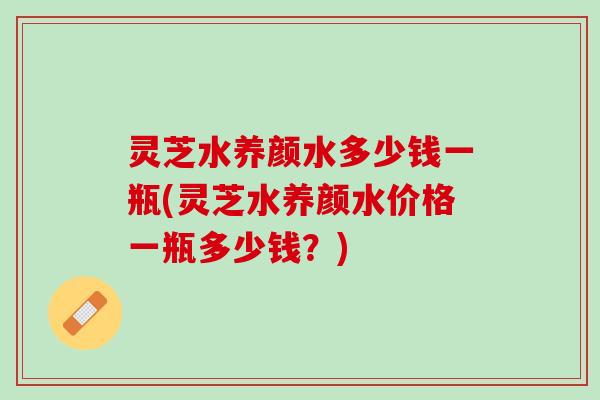 灵芝水养颜水多少钱一瓶(灵芝水养颜水价格一瓶多少钱？)
