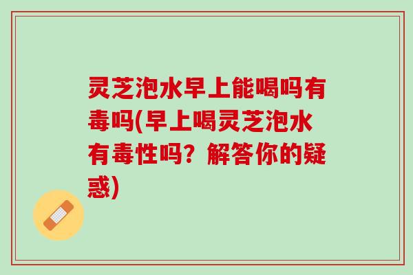 灵芝泡水早上能喝吗有毒吗(早上喝灵芝泡水有毒性吗？解答你的疑惑)