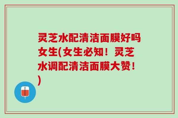 灵芝水配清洁面膜好吗女生(女生必知！灵芝水调配清洁面膜大赞！)