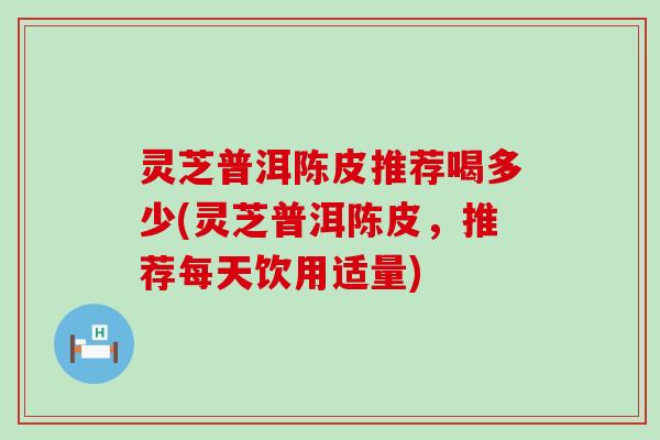 灵芝普洱陈皮推荐喝多少(灵芝普洱陈皮，推荐每天饮用适量)