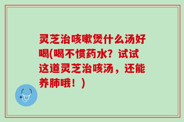 灵芝治咳嗽煲什么汤好喝(喝不惯药水？试试这道灵芝治咳汤，还能养肺哦！)