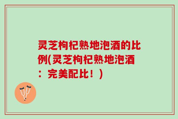 灵芝枸杞熟地泡酒的比例(灵芝枸杞熟地泡酒：完美配比！)