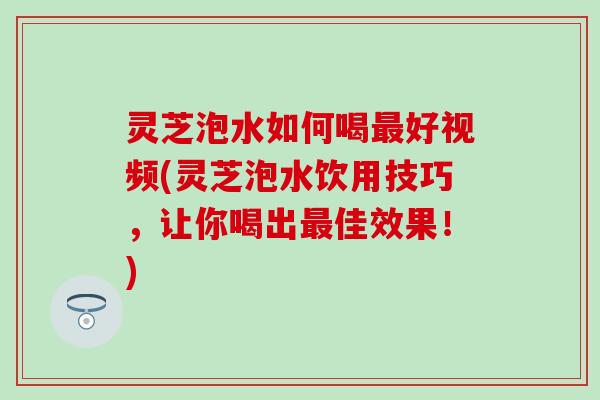 灵芝泡水如何喝最好视频(灵芝泡水饮用技巧，让你喝出最佳效果！)
