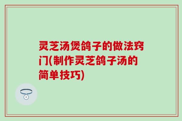 灵芝汤煲鸽子的做法窍门(制作灵芝鸽子汤的简单技巧)