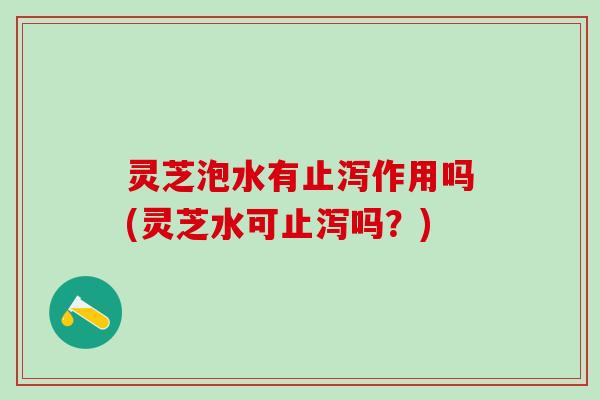 灵芝泡水有止泻作用吗(灵芝水可止泻吗?) 灵芝泡水有止泻作用吗(灵芝水可止泻吗?)