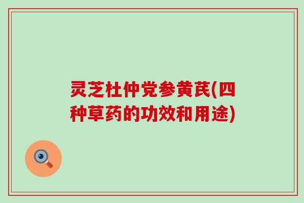 灵芝杜仲党参黄芪(四种草药的功效和用途)
