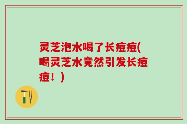 灵芝泡水喝了长痘痘(喝灵芝水竟然引发长痘痘！)