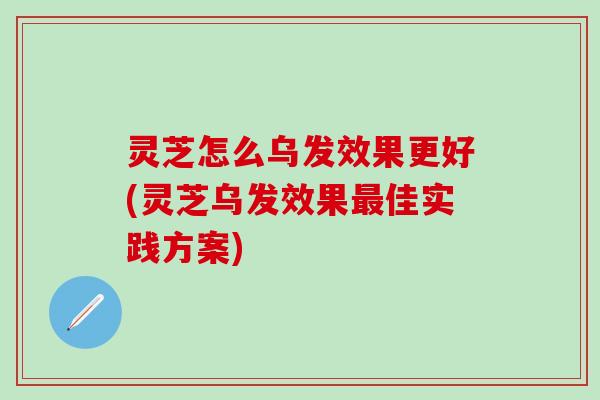 灵芝怎么乌发效果更好(灵芝乌发效果最佳实践方案)