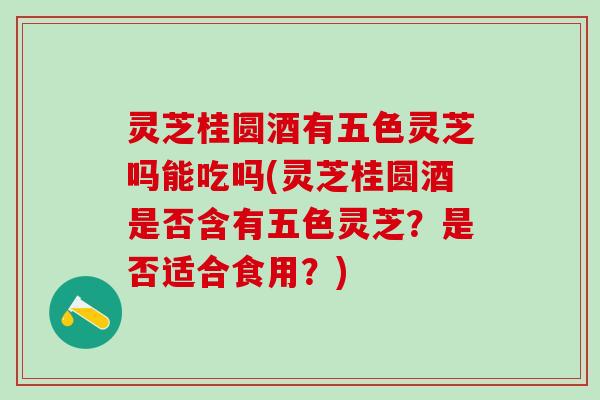 灵芝桂圆酒有五色灵芝吗能吃吗(灵芝桂圆酒是否含有五色灵芝？是否适合食用？)