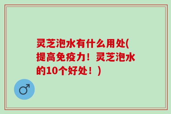 灵芝泡水有什么用处(提高免疫力！灵芝泡水的10个好处！)