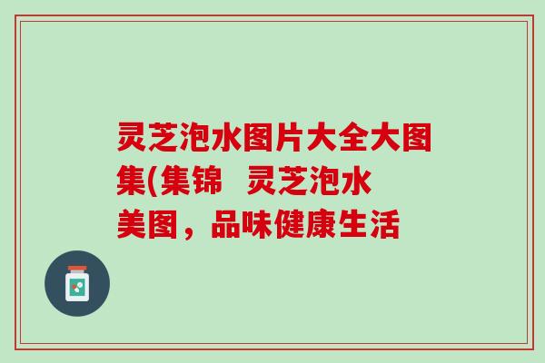 灵芝泡水图片大全大图集(集锦  灵芝泡水美图，品味健康生活
