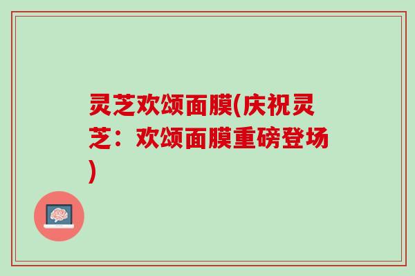 灵芝欢颂面膜(庆祝灵芝：欢颂面膜重磅登场)